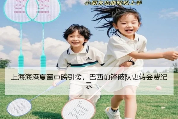 上海海港夏窗重磅引援，巴西前锋破队史转会费纪录