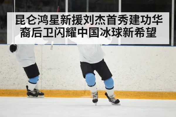 昆仑鸿星新援刘杰首秀建功华裔后卫闪耀中国冰球新希望