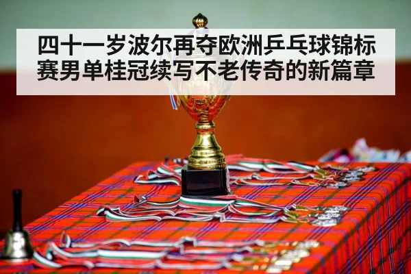 四十一岁波尔再夺欧洲乒乓球锦标赛男单桂冠续写不老传奇的新篇章