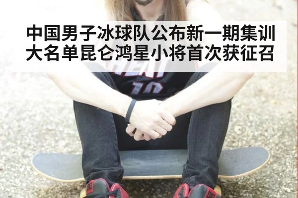 中国男子冰球队公布新一期集训大名单昆仑鸿星小将首次获征召